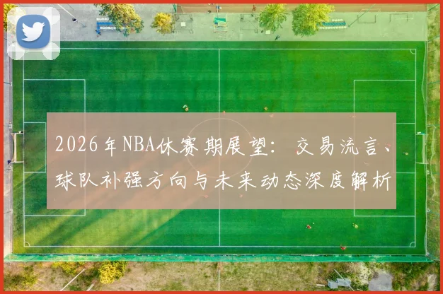 2026年NBA休赛期展望：交易流言、球队补强方向与未来动态深度解析