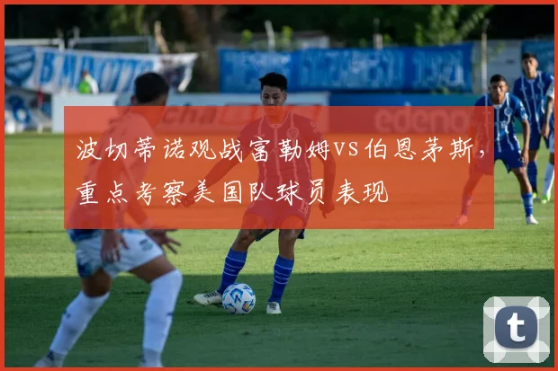 波切蒂诺观战富勒姆vs伯恩茅斯，重点考察美国队球员表现