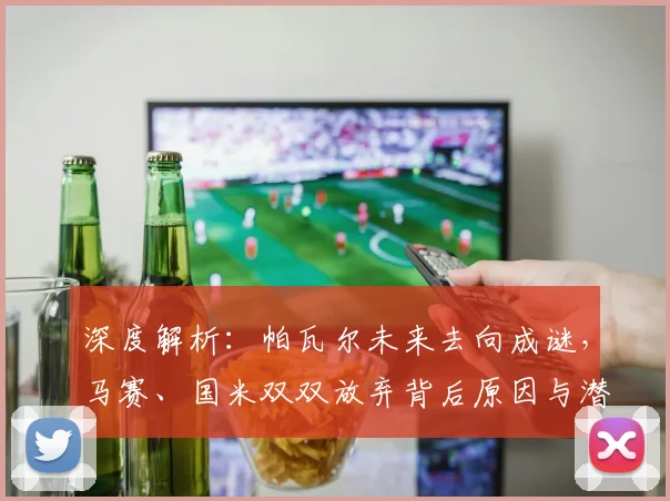 深度解析:帕瓦尔未来去向成谜,马赛、国米双双放弃背后原因与潜在下家分析