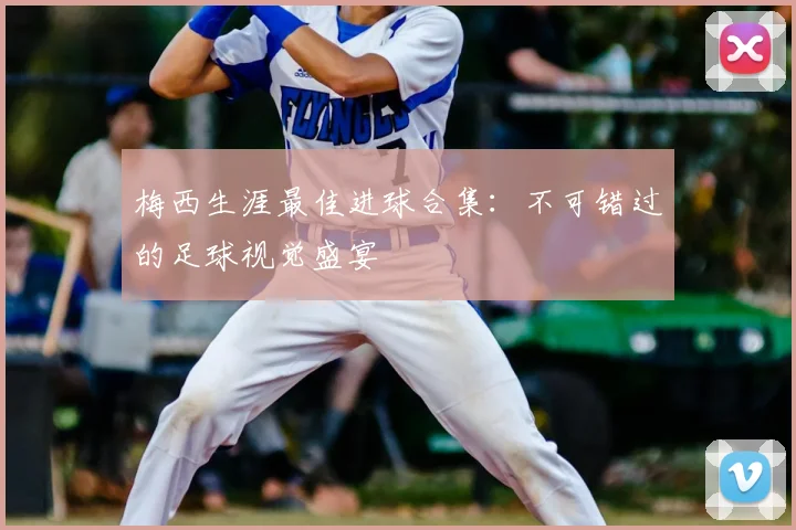 梅西生涯最佳进球合集：不可错过的足球视觉盛宴