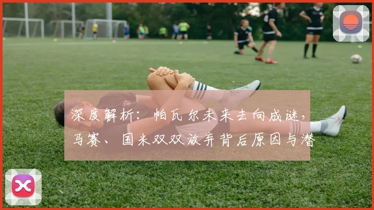 深度解析:帕瓦尔未来去向成谜,马赛、国米双双放弃背后原因与潜在下家分析