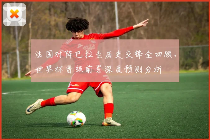 法国对阵巴拉圭历史交锋全回顾,世界杯晋级前景深度预测分析