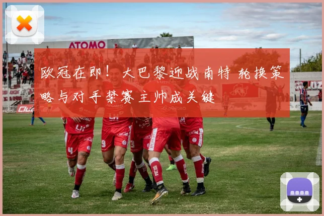 欧冠在即!大巴黎迎战南特 轮换策略与对手禁赛主帅成关键
