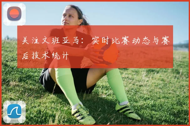 关注文班亚马:实时比赛动态与赛后技术统计