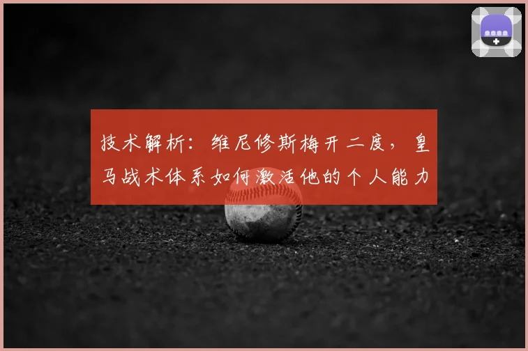 技术解析：维尼修斯梅开二度，皇马战术体系如何激活他的个人能力