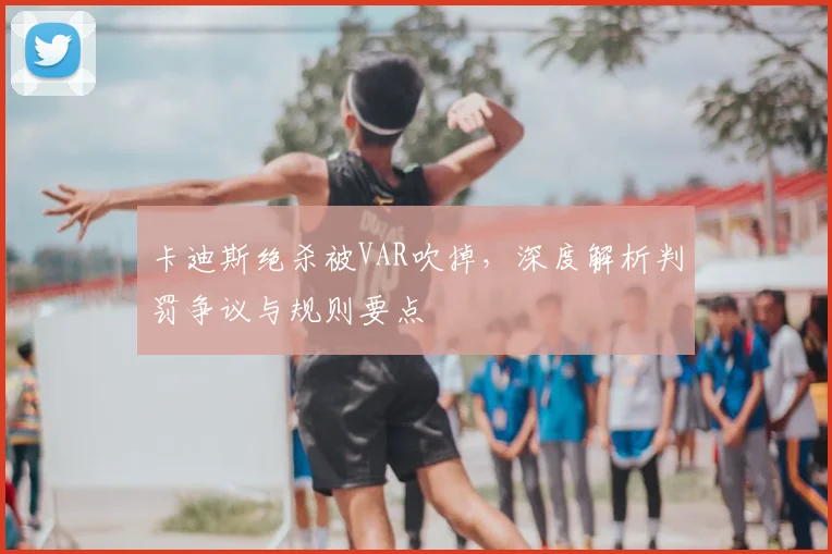 卡迪斯绝杀被VAR吹掉，深度解析判罚争议与规则要点