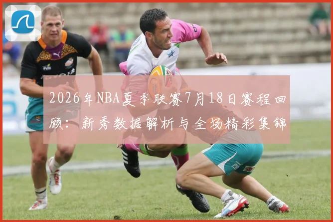 2026年NBA夏季联赛7月18日赛程回顾：新秀数据解析与全场精彩集锦